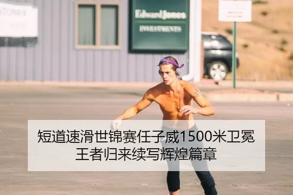 短道速滑世锦赛任子威1500米卫冕 王者归来续写辉煌篇章