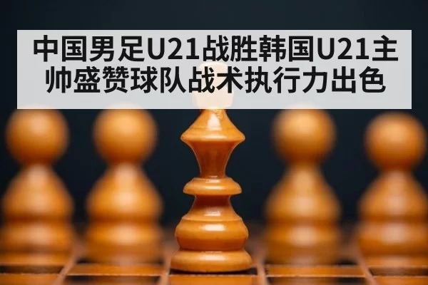 中国男足U21战胜韩国U21主帅盛赞球队战术执行力出色