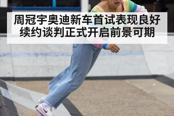 周冠宇奥迪新车首试表现良好续约谈判正式开启前景可期