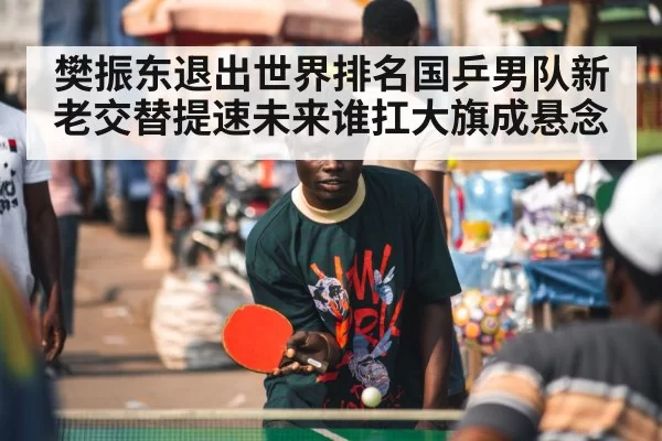 樊振东退出世界排名国乒男队新老交替提速未来谁扛大旗成悬念