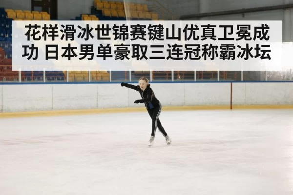 花样滑冰世锦赛键山优真卫冕成功 日本男单豪取三连冠称霸冰坛