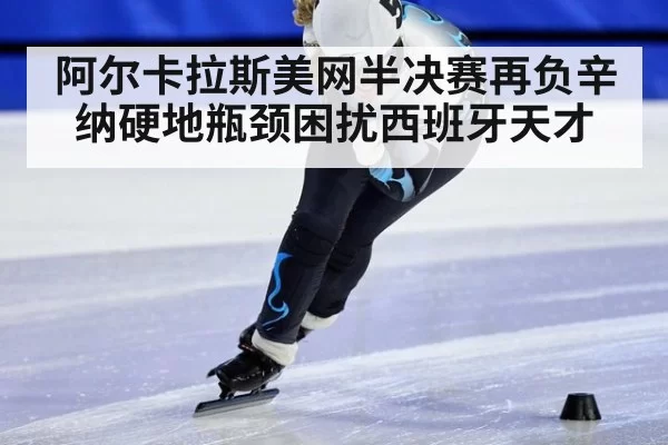 阿尔卡拉斯美网半决赛再负辛纳硬地瓶颈困扰西班牙天才
